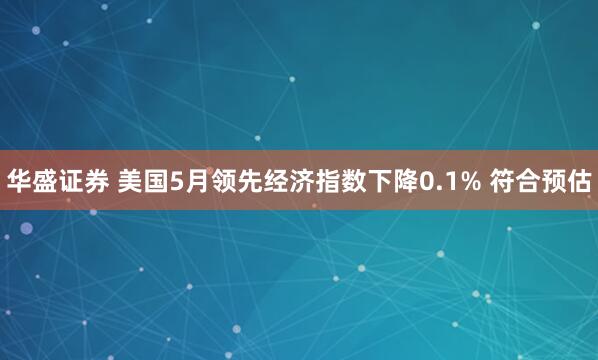 华盛证券 美国5月领先经济指数下降0.1% 符合预估