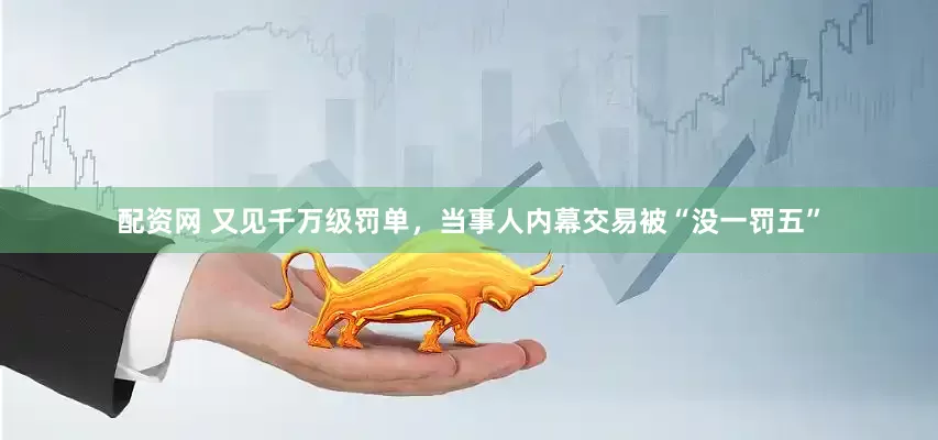 配资网 又见千万级罚单，当事人内幕交易被“没一罚五”