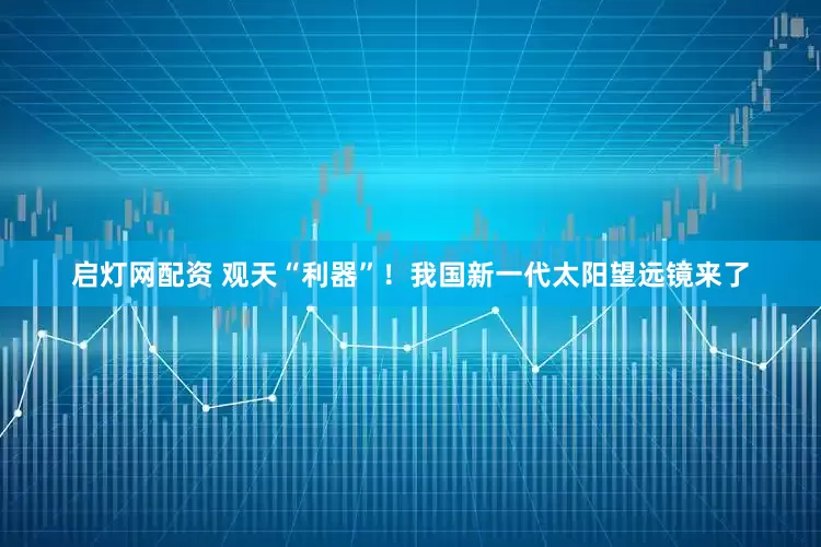 启灯网配资 观天“利器”！我国新一代太阳望远镜来了