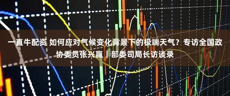 一直牛配资 如何应对气候变化背景下的极端天气？专访全国政协委员张兴赢｜部委司局长访谈录