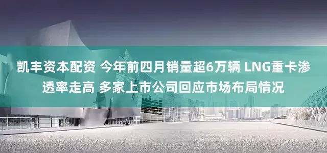 凯丰资本配资 今年前四月销量超6万辆 LNG重卡渗透率走高 多家上市公司回应市场布局情况
