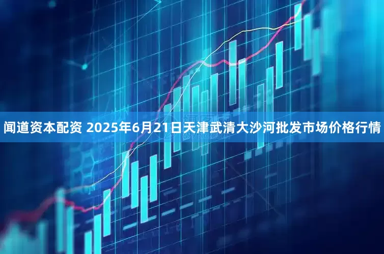闻道资本配资 2025年6月21日天津武清大沙河批发市场价格行情