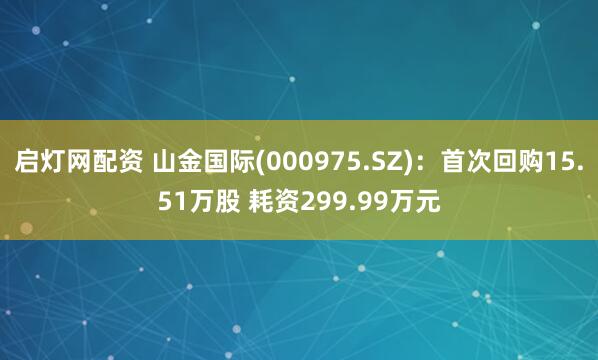 启灯网配资 山金国际(000975.SZ)：首次回购15.51万股 耗资299.99万元