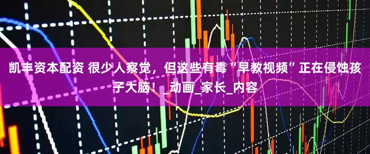 凯丰资本配资 很少人察觉，但这些有毒“早教视频”正在侵蚀孩子大脑！_动画_家长_内容