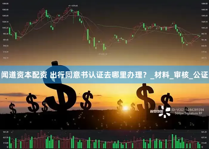 闻道资本配资 出行同意书认证去哪里办理？_材料_审核_公证