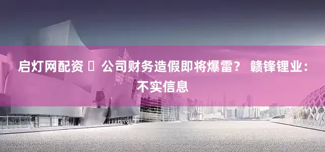 启灯网配资 ​公司财务造假即将爆雷？ 赣锋锂业：不实信息