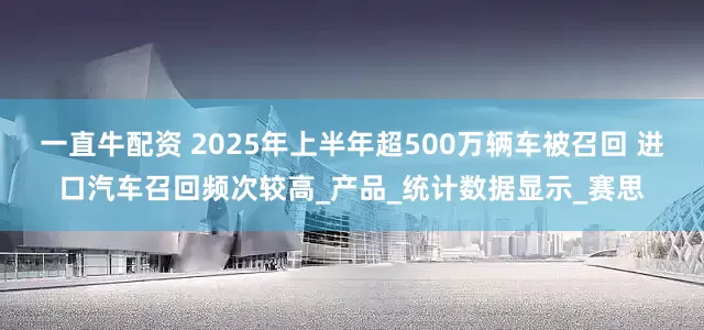 一直牛配资 2025年上半年超500万辆车被召回 进口汽车召回频次较高_产品_统计数据显示_赛思