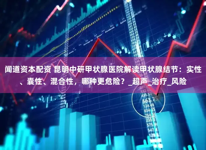 闻道资本配资 昆明中研甲状腺医院解读甲状腺结节：实性、囊性、混合性，哪种更危险？_超声_治疗_风险
