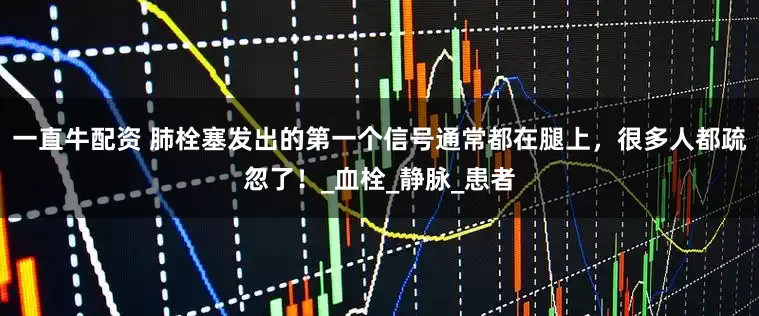一直牛配资 肺栓塞发出的第一个信号通常都在腿上，很多人都疏忽了！_血栓_静脉_患者
