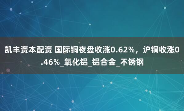 凯丰资本配资 国际铜夜盘收涨0.62%，沪铜收涨0.46%_氧化铝_铝合金_不锈钢