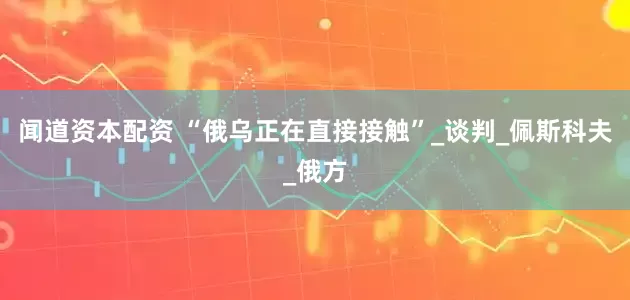 闻道资本配资 “俄乌正在直接接触”_谈判_佩斯科夫_俄方