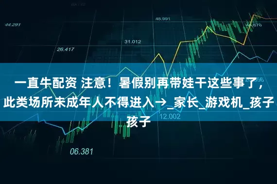 一直牛配资 注意！暑假别再带娃干这些事了，此类场所未成年人不得进入→_家长_游戏机_孩子