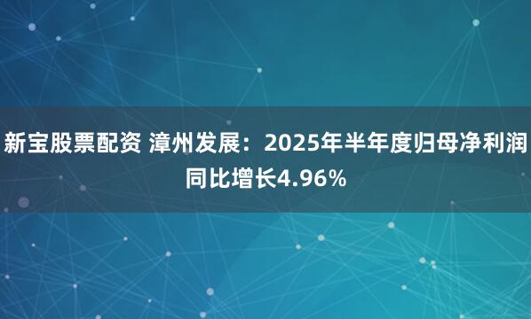 新宝股票配资 漳州发展：2025年半年度归母净利润同比增长4.96%