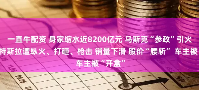 一直牛配资 身家缩水近8200亿元 马斯克“参政”引火烧身！特斯拉遭纵火、打砸、枪击 销量下滑 股价“腰斩” 车主被“开盒”