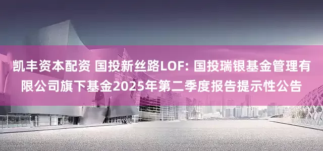 凯丰资本配资 国投新丝路LOF: 国投瑞银基金管理有限公司旗下基金2025年第二季度报告提示性公告