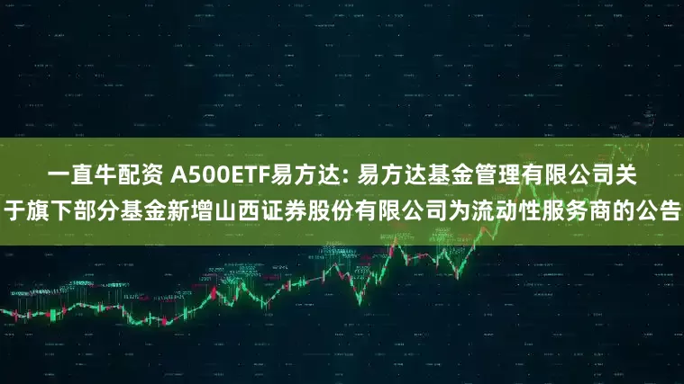 一直牛配资 A500ETF易方达: 易方达基金管理有限公司关于旗下部分基金新增山西证券股份有限公司为流动性服务商的公告