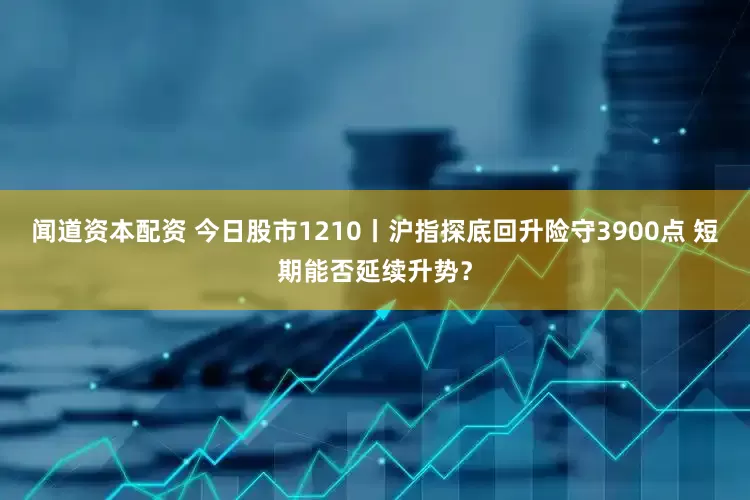 闻道资本配资 今日股市1210丨沪指探底回升险守3900点 短期能否延续升势？