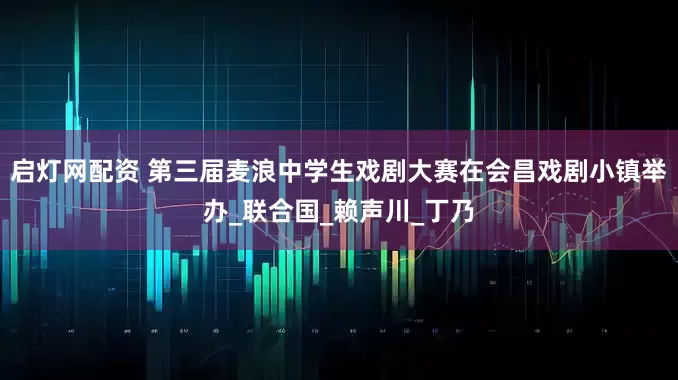 启灯网配资 第三届麦浪中学生戏剧大赛在会昌戏剧小镇举办_联合国_赖声川_丁乃